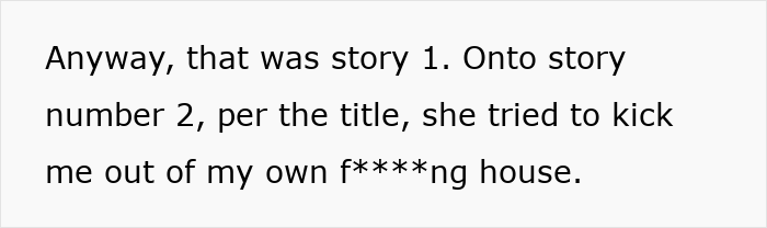 Text reads: Anyway, that was story 1. Onto story number 2, per the title, she tried to kick me out of my own f***ing house. MIL evicts DIL from her house. Text reads: Anyway, that was story 1. Onto story number 2, per the title, she tried to kick me out of my own f***ing house. MIL evicts DIL from her house.
