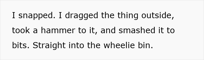 Text on white background reading I snapped. I dragged the thing outside, took a hammer to it, and smashed it to bits, referencing kitchen renovation revenge. Text on white background reading I snapped. I dragged the thing outside, took a hammer to it, and smashed it to bits, referencing kitchen renovation revenge.